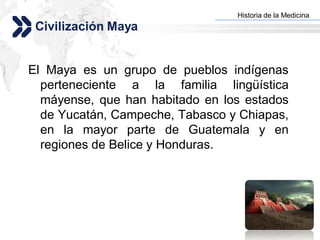 Historia de la Medicina
                                Add your company slogan
 Civilización Maya


El Maya es un grupo de pueblos indígenas
  perteneciente a la familia lingüística
  máyense, que han habitado en los estados
  de Yucatán, Campeche, Tabasco y Chiapas,
  en la mayor parte de Guatemala y en
  regiones de Belice y Honduras.




                                               LOGO
 