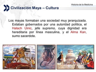 Historia de la Medicina
                                       Add your company slogan
 Civilización Maya – Cultura


Los mayas formaban una sociedad muy jerarquizada.
  Estaban gobernados por una autoridad política, el
  Halach Uinic, jefe supremo, cuya dignidad era
  hereditaria por línea masculina, y el Alma Kan,
  sumo sacerdote.




                                                      LOGO
 