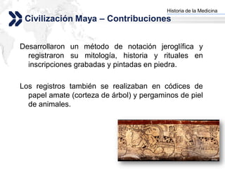 Historia de la Medicina
                                        Add your company slogan
 Civilización Maya – Contribuciones


Desarrollaron un método de notación jeroglífica y
  registraron su mitología, historia y rituales en
  inscripciones grabadas y pintadas en piedra.

Los registros también se realizaban en códices de
  papel amate (corteza de árbol) y pergaminos de piel
  de animales.




                                                       LOGO
 