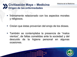 Historia de la Medicina
 Civilización Maya – Medicina            Add your company slogan


 Origen de las enfermedades


 Íntimamente relacionado con los aspectos morales
  y religiosos.

 Creían que éstas provenían del enojo de los dioses.

 También se contemplaba la presencia de “malos
  vientos”, de faltas cometidas ante la sociedad y del
  descuido de la higiene personal en algunas
  ocasiones.



                                                        LOGO
 