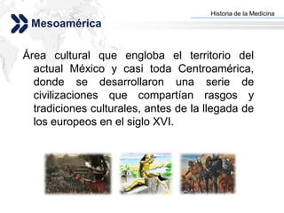 Historia de la Medicina
                                     Add your company slogan
 Mesoamérica

Área cultural que engloba el territorio del
  actual México y casi toda Centroamérica,
  donde se desarrollaron una serie de
  civilizaciones que compartían rasgos y
  tradiciones culturales, antes de la llegada de
  los europeos en el siglo XVI.




                                                    LOGO
 