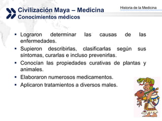 Historia de la Medicina
 Civilización Maya – Medicina         Add your company slogan


 Conocimientos médicos


 Lograron     determinar    las   causas   de las
  enfermedades.
 Supieron describirlas, clasificarlas según sus
  síntomas, curarlas e incluso prevenirlas.
 Conocían las propiedades curativas de plantas y
  animales.
 Elaboraron numerosos medicamentos.
 Aplicaron tratamientos a diversos males.




                                                     LOGO
 