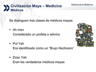 Historia de la Medicina
Civilización Maya – Medicina            Add your company slogan


Médicos


Se distinguen tres clases de médicos mayas:

 Ah men
  Considerado un profeta o adivino

 Pul Yah
  Era identificado como un “Brujo Hechicero”

 Dzac Yah
  Eran los verdaderos médicos mayas
                                                       LOGO
 
