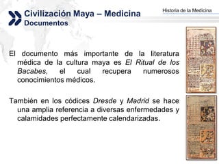 Historia de la Medicina
    Civilización Maya – Medicina          Add your company slogan


    Documentos



El documento más importante de la literatura
  médica de la cultura maya es El Ritual de los
  Bacabes,    el   cual  recupera   numerosos
  conocimientos médicos.

También en los códices Dresde y Madrid se hace
  una amplia referencia a diversas enfermedades y
  calamidades perfectamente calendarizadas.



                                                         LOGO
 