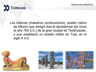 Historia de la Medicina
                                       Add your company slogan
Toltecas


Los toltecas (maestros constructores), pueblo nativo
  de México que emigró tras la decadencia (en torno
  al año 700 d.C.) de la gran ciudad de Teotihuacán,
  y que estableció un estado militar en Tula, en el
  siglo X d.C.




                                                      LOGO
 