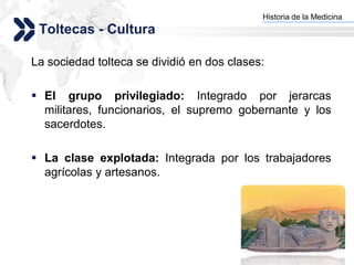 Historia de la Medicina
                                          Add your company slogan
 Toltecas - Cultura

La sociedad tolteca se dividió en dos clases:

 El grupo privilegiado: Integrado por jerarcas
  militares, funcionarios, el supremo gobernante y los
  sacerdotes.

 La clase explotada: Integrada por los trabajadores
  agrícolas y artesanos.




                                                         LOGO
 