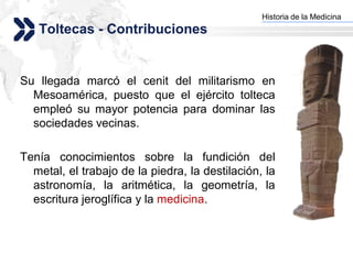 Historia de la Medicina
                                               Add your company slogan
   Toltecas - Contribuciones


Su llegada marcó el cenit del militarismo en
  Mesoamérica, puesto que el ejército tolteca
  empleó su mayor potencia para dominar las
  sociedades vecinas.

Tenía conocimientos sobre la fundición del
  metal, el trabajo de la piedra, la destilación, la
  astronomía, la aritmética, la geometría, la
  escritura jeroglífica y la medicina.


                                                              LOGO
 