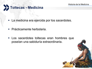Historia de la Medicina
                                         Add your company slogan
 Toltecas - Medicina


 La medicina era ejercida por los sacerdotes.

 Prácticamente herbolaria.

 Los sacerdotes toltecas eran hombres que
  poseían una sabiduría extraordinaria.




                                                        LOGO
 