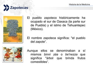 Historia de la Medicina
                                   Add your company slogan
Zapotecas

        El pueblo zapoteco históricamente ha
          ocupado el sur de Oaxaca (la parte sur
          de Puebla) y el istmo de Tehuantepec
          (México).

        El nombre zapoteca significa: "el pueblo
          del zapote“.

        Aunque ellos se denominaban a sí
          mismos binni záa o be'nezza que
          significa "árbol que brinda frutos
          comestibles“.
                                                  LOGO
 