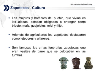 Historia de la Medicina
                                     Add your company slogan
 Zapotecas - Cultura

 Las mujeres y hombres del pueblo, que vivían en
  las aldeas, estaban obligados a entregar como
  tributo: maíz, guajolotes, miel y frijol.

 Además de agricultores los zapotecos destacaron
  como tejedores y alfareros.

 Son famosas las urnas funerarias zapotecas que
  eran vasijas de barro que se colocaban en las
  tumbas.


                                                    LOGO
 