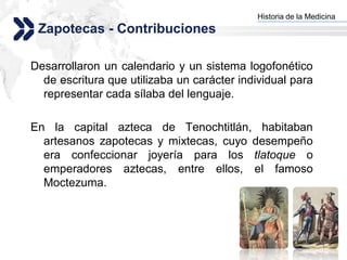 Historia de la Medicina
                                           Add your company slogan
 Zapotecas - Contribuciones

Desarrollaron un calendario y un sistema logofonético
  de escritura que utilizaba un carácter individual para
  representar cada sílaba del lenguaje.

En la capital azteca de Tenochtitlán, habitaban
  artesanos zapotecas y mixtecas, cuyo desempeño
  era confeccionar joyería para los tlatoque o
  emperadores aztecas, entre ellos, el famoso
  Moctezuma.




                                                          LOGO
 