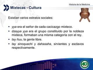 Historia de la Medicina
                                        Add your company slogan
 Mixtecas - Cultura

Existían varios estratos sociales:

 yya era el señor de cada cacicazgo mixteco.
 dzayya yya era el grupo constituido por la nobleza
  mixteca, formaban una misma categoría con el rey.
 tay ñuu, la gente libre.
 tay sinoquachi y dahasaha, sirvientes y esclavos
  respectivamente.




                                                       LOGO
 