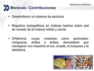 Historia de la Medicina
                                          Add your company slogan
 Mixtecas - Contribuciones

 Desarrollaron un sistema de escritura

 Registros pictográficos en códices hechos sobre piel
  de venado de la historia militar y social.

 Orfebrería, cuyas muestras como pectorales,
  narigueras, anillos o aretes, demuestran que
  manejaron con maestría el oro, el jade, la turquesa y la
  obsidiana.




                                                         LOGO
 