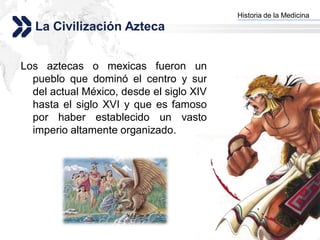 Historia de la Medicina
                                          Add your company slogan
   La Civilización Azteca


Los aztecas o mexicas fueron un
  pueblo que dominó el centro y sur
  del actual México, desde el siglo XIV
  hasta el siglo XVI y que es famoso
  por haber establecido un vasto
  imperio altamente organizado.




                                                         LOGO
 