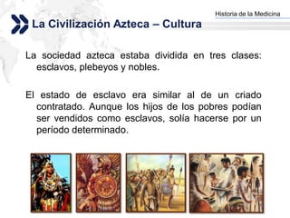 Historia de la Medicina
                                       Add your company slogan
 La Civilización Azteca – Cultura

La sociedad azteca estaba dividida en tres clases:
  esclavos, plebeyos y nobles.

El estado de esclavo era similar al de un criado
  contratado. Aunque los hijos de los pobres podían
  ser vendidos como esclavos, solía hacerse por un
  período determinado.




                                                      LOGO
 