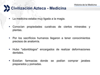 Historia de la Medicina
                                                Add your company slogan
 Civilización Azteca - Medicina

 La medicina estaba muy ligada a la magia.

 Conocían propiedades curativas de ciertos minerales y
  plantas.

 Por los sacrificios humanos llegaron a tener conocimientos
  precisos de anatomía.

 Hubo "odontólogos" encargados de realizar deformaciones
  dentales.

 Existían farmacias donde      se   podían   comprar    jarabes
  preparados y pomadas.

                                                               LOGO
 