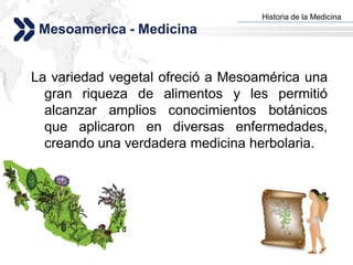 Historia de la Medicina
                                 Add your company slogan
 Mesoamerica - Medicina


La variedad vegetal ofreció a Mesoamérica una
  gran riqueza de alimentos y les permitió
  alcanzar amplios conocimientos botánicos
  que aplicaron en diversas enfermedades,
  creando una verdadera medicina herbolaria.




                                                LOGO
 