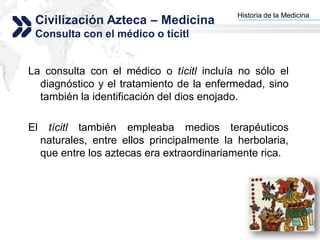 Historia de la Medicina
 Civilización Azteca – Medicina             Add your company slogan


 Consulta con el médico o tícitl


La consulta con el médico o tícitl incluía no sólo el
  diagnóstico y el tratamiento de la enfermedad, sino
  también la identificación del dios enojado.

El    tícitl también empleaba medios terapéuticos
     naturales, entre ellos principalmente la herbolaria,
     que entre los aztecas era extraordinariamente rica.




                                                           LOGO
 