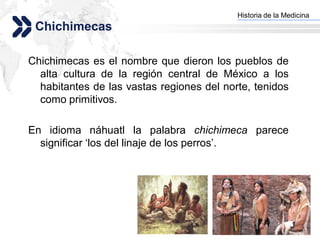 Historia de la Medicina
                                         Add your company slogan
 Chichimecas

Chichimecas es el nombre que dieron los pueblos de
  alta cultura de la región central de México a los
  habitantes de las vastas regiones del norte, tenidos
  como primitivos.

En idioma náhuatl la palabra chichimeca parece
  significar „los del linaje de los perros‟.




                                                        LOGO
 