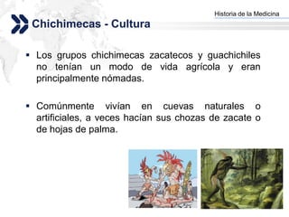 Historia de la Medicina
                                        Add your company slogan
 Chichimecas - Cultura

 Los grupos chichimecas zacatecos y guachichiles
  no tenían un modo de vida agrícola y eran
  principalmente nómadas.

 Comúnmente vivían en cuevas naturales o
  artificiales, a veces hacían sus chozas de zacate o
  de hojas de palma.




                                                       LOGO
 