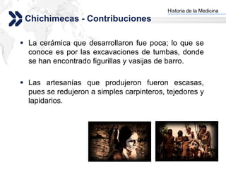 Historia de la Medicina
                                         Add your company slogan
 Chichimecas - Contribuciones

 La cerámica que desarrollaron fue poca; lo que se
  conoce es por las excavaciones de tumbas, donde
  se han encontrado figurillas y vasijas de barro.

 Las artesanías que produjeron fueron escasas,
  pues se redujeron a simples carpinteros, tejedores y
  lapidarios.




                                                        LOGO
 