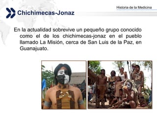 Historia de la Medicina
                                        Add your company slogan
 Chichimecas-Jonaz

En la actualidad sobrevive un pequeño grupo conocido
  como el de los chichimecas-jonaz en el pueblo
  llamado La Misión, cerca de San Luis de la Paz, en
  Guanajuato.




                                                       LOGO
 