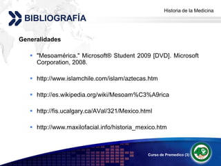 Historia de la Medicina
                                                   Add your company slogan
 BIBLIOGRAFÍA

Generalidades

    "Mesoamérica." Microsoft® Student 2009 [DVD]. Microsoft
     Corporation, 2008.

    http://www.islamchile.com/islam/aztecas.htm

    http://es.wikipedia.org/wiki/Mesoam%C3%A9rica

    http://fis.ucalgary.ca/AVal/321/Mexico.html

    http://www.maxilofacial.info/historia_mexico.htm



                                              Curso de Premedico (3)   LOGO
 