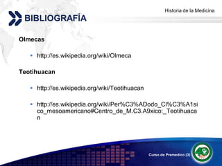 Historia de la Medicina
                                                     Add your company slogan
 BIBLIOGRAFÍA

Olmecas

    http://es.wikipedia.org/wiki/Olmeca

Teotihuacan

    http://es.wikipedia.org/wiki/Teotihuacan

    http://es.wikipedia.org/wiki/Per%C3%ADodo_Cl%C3%A1si
     co_mesoamericano#Centro_de_M.C3.A9xico:_Teotihuaca
     n




                                                Curso de Premedico (3)   LOGO
 