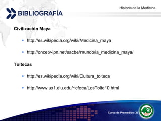 Historia de la Medicina
                                                     Add your company slogan
 BIBLIOGRAFÍA

Civilización Maya

    http://es.wikipedia.org/wiki/Medicina_maya

    http://oncetv-ipn.net/sacbe/mundo/la_medicina_maya/

Toltecas

    http://es.wikipedia.org/wiki/Cultura_tolteca

    http://www.ux1.eiu.edu/~cfcca/LosTolte10.html




                                                Curso de Premedico (3)   LOGO
 