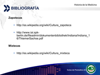 Historia de la Medicina
                                                     Add your company slogan
 BIBLIOGRAFÍA

Zapotecas

    http://es.wikipedia.org/wiki/Cultura_zapoteca

    http://www.iai.spk-
     berlin.de/fileadmin/dokumentenbibliothek/Indiana/Indiana_1
     6/ThiemerSachse.pdf

Mixtecas

    http://es.wikipedia.org/wiki/Cultura_mixteca




                                              Curso de Premedico (3)   LOGO
 