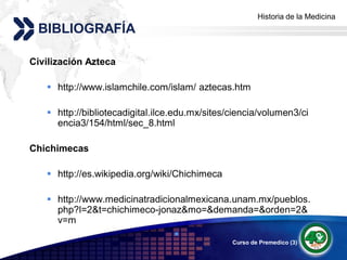 Historia de la Medicina
                                                     Add your company slogan
 BIBLIOGRAFÍA

Civilización Azteca

    http://www.islamchile.com/islam/ aztecas.htm

    http://bibliotecadigital.ilce.edu.mx/sites/ciencia/volumen3/ci
     encia3/154/html/sec_8.html

Chichimecas

    http://es.wikipedia.org/wiki/Chichimeca

    http://www.medicinatradicionalmexicana.unam.mx/pueblos.
     php?l=2&t=chichimeco-jonaz&mo=&demanda=&orden=2&
     v=m
                                  
                                                Curso de Premedico (3)   LOGO
 