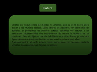 Colores sin ninguna clase de matices ni sombras.; aun así es lo que le da la
pasión a los murales aztecas. Estos colores los podemos ver adornando los
edificios. Si percibimos las pinturas aztecas podemos ver saturan a los
personajes representados con instrumentos de batalla la mayoría de las
ocasiones. Pero el objetivo real de del dibujo es el simbolismo, ya que toda
figura que veamos representada es un ser muy importante para ellos.
Podemos definir al estilo azteca como fuerte pero con técnicas bastante
sencillas, con creaciones de figuras complejas.
Pintura.
 