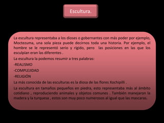 La escultura representaba a los dioses o gobernantes con más poder por ejemplo,
Moctezuma, una sola pieza puede decirnos toda una historia. Por ejemplo, el
hombre se le representó serio y rígido, pero las posiciones en las que los
esculpían eran las diferentes .
La escultura la podemos resumir a tres palabras:
-REALISMO
-COMPLEJIDAD
-RELIGIÓN
La más conocida de las esculturas es la diosa de las flores Xochipilli .
La escultura en tamaños pequeños en piedra, esto representaba más al ámbito
cotidiano , reproduciendo animales y objetos comunes . También manejaron la
madera y la turquesa , estos son muy poco numerosos al igual que las mascaras.
Escultura.
 