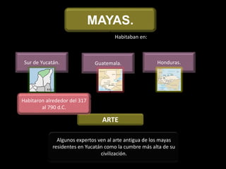 MAYAS.
Habitaban en:
Sur de Yucatán. Guatemala. Honduras.
ARTE
Algunos expertos ven al arte antigua de los mayas
residentes en Yucatán como la cumbre más alta de su
civilización.
Habitaron alrededor del 317
al 790 d.C.
 