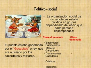 Político - social
• La organización social de
los zapotecas estaba
dividida en grupos
dependiendo del oficio que
cada persona
desempeñaba:
Clase dominante Clase
dominada
· Sacerdotes ·
Campesinos
· Militares ·
Cargadores
· Comerciantes ·
Cazadores
·
Orfebres
·
Tejedores
El pueblo estaba gobernado
por el “Gocquitao” o rey, que
era auxiliado por los
sacerdotes y militares.
 