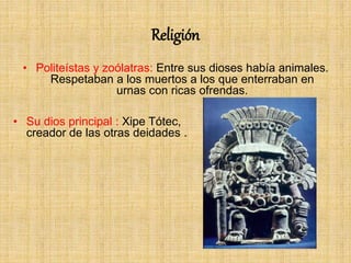 Religión
• Politeístas y zoólatras: Entre sus dioses había animales.
Respetaban a los muertos a los que enterraban en
urnas con ricas ofrendas.
• Su dios principal : Xipe Tótec,
creador de las otras deidades .
 