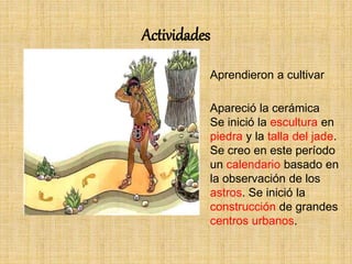 Actividades
Aprendieron a cultivar
Apareció la cerámica
Se inició la escultura en
piedra y la talla del jade.
Se creo en este período
un calendario basado en
la observación de los
astros. Se inició la
construcción de grandes
centros urbanos.
 
