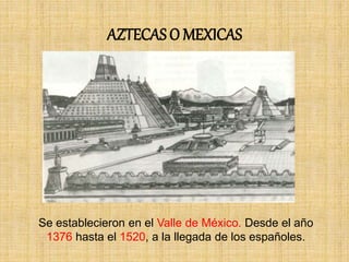 AZTECAS O MEXICAS
Se establecieron en el Valle de México. Desde el año
1376 hasta el 1520, a la llegada de los españoles.
 