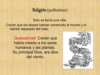 Religión (politeístas)
Solo se tenía una vida.
Creían que los dioses habían construido el mundo y lo
habían separado del cielo.
Quetzalcóatl: Creían que
había creado a los seres
humanos y las plantas.
Su principal Dios, era dios
del viento.
 