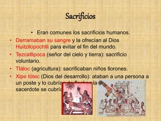 Sacrificios
• Eran comunes los sacrificios humanos.
• Derramaban su sangre y la ofrecían al Dios
Huitzilopochtli para evitar el fin del mundo.
• Tezcatlipoca (señor del cielo y tierra): sacrificio
voluntario.
• Tláloc (agricultura): sacrificaban niños llorones.
• Xipe tótec (Dios del desarrollo): ataban a una persona a
un poste y lo cubrían de flechas lanzadas, después un
sacerdote se cubría con su piel.
 