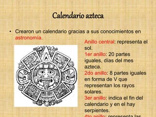 Calendario azteca
• Crearon un calendario gracias a sus conocimientos en
astronomía.
Anillo central: representa el
sol.
1er anillo: 20 partes
iguales, días del mes
azteca.
2do anillo: 8 partes iguales
en forma de V que
representan los rayos
solares.
3er anillo: indica el fin del
calendario y en el hay
serpientes.
 