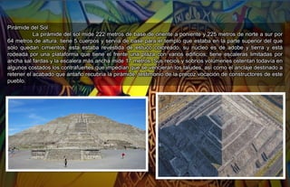 Pirámide del Sol.
La pirámide del sol mide 222 metros de base de oriente a poniente y 225 metros de norte a sur por
64 metros de altura, tiene 5 cuerpos y servía de base para el templo que estaba en la parte superior del que
solo quedan cimientos; esta estaba revestida de estuco coloreado, su núcleo es de adobe y tierra y está
rodeada por una plataforma que tiene el frente una plaza con varios edificios; tiene escaleras limitadas por
ancha sal fardas y la escalera más ancha mide 17 metros. Sus recios y sobrios volúmenes ostentan todavía en
algunos costados los contrafuertes que impedían que se vencieran los taludes, así como el anclaje destinado a
retener el acabado que antaño recubría la pirámide, testimonio de la precoz vocación de constructores de este
pueblo.
 
