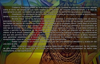 Crestería: Elemento propio de la arquitectura maya, que consiste en una alta construcción situada
sobre el techo del templo, la cual hace resaltar la verticalidad del conjunto pirámide-templo y la idea de
acercamiento al cielo. La crestería se aplicaba la mayor parte de los elementos decorativos simbólicos.
Orientación: La orientación de las construcciones en el área de los mayas durante la época clásica,
tiende a coincidir con los puntos cardinales.
Bóveda maya: Se le ha denominado como falsa, salediza o simplemente maya, esta se fabrica
acercando los muros a partir de cierta altura inmediatamente encima del dintel de las puertas, superponiendo
las hiladas de piedras de manera que cada hilada sobresalga de la inmediata inferior, hasta dejar en la parte
superior un corto espacio que se cerraba con una pequeña losa. El factor que permitió el funcionamiento de
este tipo de bóveda fue el conocimiento del mortero de cal ya usado en los muros, el cual daba cohesión al
núcleo y permitía la adherencia de las piedras del parámetro. El techo así obtenido era semejante en el
interior al de la choza y determinaba un corte transversal en forma de triángulo o trapecio. Su inconveniente
era que sólo permitía techar espacios angostos, ya que para piezas de mayor anchura, la altura necesaria
para garantizar estabilidad de la bóveda hubiera sido excesiva. Sin embargo se hizo en algunos casos
excepcionales, como en la cripta funeraria del Templo de las Inscripciones.
Estela: La estela es un monolito que, empieza por ser una referencia calendárica y acaba por ser
una obra de arte.
Glifo: Ornamento que enmarca un ideograma desarrollado con la mayor pulcritud. Se dio nombre
de glifo emblema a los signos que se incluían en las inscripciones, en la imposibilidad de definir más
exactamente su real significación.
 