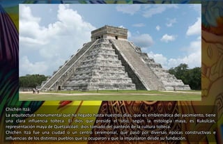 Chichén Itzá:
La arquitectura monumental que ha llegado hasta nuestros días, que es emblemática del yacimiento, tiene
una clara influencia tolteca. El dios que preside el sitio, según la mitología maya, es Kukulcán,
representación maya de Quetzalcóatl, dios tomado del panteón de la cultura tolteca.
Chichén Itzá fue una ciudad o un centro ceremonial, que pasó por diversas épocas constructivas e
influencias de los distintos pueblos que la ocuparon y que la impulsaron desde su fundación.
 