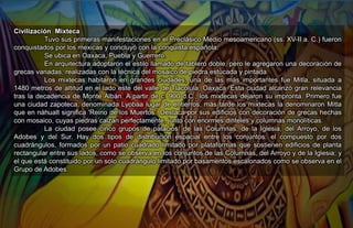 Civilización Mixteca
Tuvo sus primeras manifestaciones en el Preclásico Medio mesoamericano (ss. XV-II a. C.) fueron
conquistados por los mexicas y concluyó con la conquista española.
Se ubica en Oaxaca, Puebla y Guerrero.
En arquitectura adoptaron el estilo llamado de tablero doble, pero le agregaron una decoración de
grecas variadas, realizadas con la técnica del mosaico de piedra estucada y pintada.
Los mixtecas habitaron en grandes ciudades, una de las más importantes fue Mitla, situada a
1480 metros de altitud en el lado este del valle de Tlacolula, Oaxaca. Esta ciudad alcanzó gran relevancia
tras la decadencia de Monte Albán. A partir de c. 900 d.C., los mixtecas dejaron su impronta. Primero fue
una ciudad zapoteca, denominada Lyobaa lugar de entierros, más tarde los mixtecas la denominaron Mitla
que en náhualt significa 'Reino de los Muertos'. Destaca por sus edificios con decoración de grecas hechas
con mosaico, cuyas piedras calzan perfectamente, junto con enormes dinteles y columnas monolíticas.
La ciudad posee cinco grupos de palacios: de las Columnas, de la Iglesia, del Arroyo, de los
Adobes y del Sur. Hay dos tipos de distribución espacial entre los conjuntos: el compuesto por dos
cuadrángulos, formados por un patio cuadrado limitado por plataformas que sostienen edificios de planta
rectangular entre sus lados, como se observa en los conjuntos de las Columnas, del Arroyo y de la Iglesia; y
el que está constituido por un solo cuadrángulo limitado por basamentos escalonados como se observa en el
Grupo de Adobes.
 