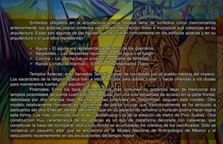 Símbolos utilizados en la arquitectura azteca: estaba llena de símbolos como mencionamos
anteriormente, los aztecas usaron símbolos para añadir decoración, estilo e incorporar sus creencias en su
arquitectura. Estas son algunas de las figuras que se usaban comúnmente en los edificios aztecas y en su
arquitectura y lo que ellos representan:
 Águila – El águila era representativa del sol y de los guerreros.
 Serpientes – Las serpientes representaban el agua o el fuego.
 Concha – La concha fue un símbolo importante de fertilidad.
 Ranas y criaturas marinas – Símbolos representados Tlaloc.
Templos Aztecas: eran llamados Teocali– casas de los dioses por el pueblo mexica del imperio.
Los sacerdotes de la religión azteca iban a estos templos para adorar y orar, y hacer ofrendas a los dioses
para mantenerlos fuertes y en equilibrio.
Pirámides: Entre los tipos arquitectónicos más comunes no podemos dejar de mencionar los
templos piramidales de planta cuadrada o rectangular con una sola escalinata de acceso en la parte frontal,
delimitada por dos alfardas lisas. Muchas de las pirámides de Tenochtitlan seguían este modelo. Otro
modelo relativamente frecuente es la pirámide de planta circular que tradicionalmente se ha atribuido a
santuarios del dios Ehécatl, deidad del viento, que en su aspecto de remolino o huracán podría hacer lógica
esta forma. Las más conocidas son la de Calixtlahuaca y la de la estación de metro de Pino Suárez. Otra
construcción muy característica de los aztecas es un tipo de plataforma decorada con calaveras, que
constituían la base del tzompantli, estructura donde se acumulaban los cráneos de los sacrificados. Sólo se
conserva un pequeño altar que se encuentra en el Museo Nacional de Antropología de México y el
descubierto recientemente en las excavaciones del templo mayor.
 