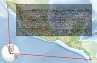 Introducción
Mesoamérica se ubica en el territorio de la mitad sur del actual México,
Guatemala, El Salvador, Belice y el oeste de Honduras y Nicaragua. En algunos casos
también se incluye Costa Rica; es considerada como una de las seis cunas de
civilización temprana del mundo. Sin embargo, se trata de un término abierto a debate,
ya que se intenta abarcar distintas épocas y pueblos dentro de un mismo territorio.
Mesoamérica englobó muy diversas culturas que se desarrollaron en espacios
físicos muy distintos, así como en una vasta franja cronológica que abarcó cerca de
3.000 años de historia. Tal diversidad se ha sistematizado en función de los criterios del
espacio y la temporalidad.
Con referencia a las diferentes áreas culturales, éstas se han venido definiendo
en función de las características geomorfológicas, étnicas y lingüísticas, así como
materiales, que las identificaron en la antigüedad mesoamericana.
 
