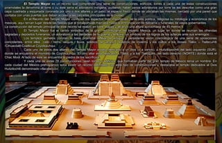 El Templo Mayor es un recinto que comprende una serie de construcciones, edificios, torres a cada una de estas construcciones
piramidales la denomina él torre​ o cu éste sería el adoratorio indígena, pudiendo haber varios adoratorios por torre se les describe como una gran
cepa cuadrada y esquinada coronada por uno o dos altares y un patio, el espacio físico donde se ubicaban las mismas, cercado por una pared que
contaba con unas puertas que daban acceso a las calzadas principales de la ciudad.
En el Recinto del Templo Mayor confluían los aspectos más importantes de la vida política, religiosa su mitología y económica de los
mexicas, aquí tenían lugar desde las fiestas que el tonalpohualli marcaba hasta la entronización de tlatoanis y funerales de viejos gobernantes.
La construcción del templo principal de este recinto se realizó en siete etapas y alcanzó una altura aproximada de 45 metros.6​
El Templo Mayor fue el centro simbólico de la gran red tributaria del Imperio Mexica, un lugar en donde se reunían las ofrendas
sagradas y depósitos funerarios; un adoratorio a las deidades de la guerra y la lluvia; un símbolo de los logros de los aztecas ante sus enemigos.
Los templos gemelos coronan la base piramidal reflejan la antigua y persistente visión cosmológica de una serie de oposiciones
coincidentes, entre ellas: cielo / tierra, sequía / lluvia, solsticio de verano / solsticio de invierno y los cultos a los dioses Tláloc – Tlaltecuhtli
/Cihuacóatl-Coatlicue Coyolxauhqui.
Cada uno de estos dos altares del Templo Mayor estaba dedicado a un dios (o a varios), a Huitzilopochtli del lado izquierdo​ (SUR),
donde se encuentra el monolito de Coyolxauhqui. El otro altar está dedicado a Tláloc y a los Tlaloques,​ del lado derecho (NORTE) donde está el
Chac Mool. Al lado de este se encuentra la piedra de los sacrificios.
Y cada una de estas 78 construcciones, sean torres o edificios, que formaban parte del gran templo de México tenía un nombre. En
cada ciudad del México prehispánico solía existir un recinto delimitado con este tipo de construcciones y destacaba el templo dedicados al Dios
Huitzilochtli denominado «tlacatecco».
 