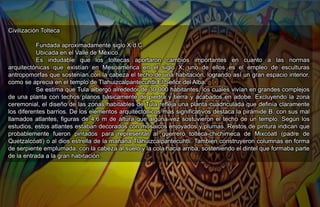Civilización Tolteca
Fundada aproximadamente siglo X d.C.
Ubicada en el Valle de México.
Es indudable que los toltecas aportaron cambios importantes en cuanto a las normas
arquitectónicas que existían en Mesoamérica en el siglo X; uno de ellos es el empleo de esculturas
antropomorfas que sostenían con la cabeza el techo de una habitación, logrando así un gran espacio interior,
como se aprecia en el templo de Tlahuizcalpantecuhtli El Señor del Alba.
Se estima que Tula albergó alrededor de 30 000 habitantes, los cuales vivían en grandes complejos
de una planta con techos planos básicamente de piedra y tierra y acabados en adobe. Excluyendo la zona
ceremonial, el diseño de las zonas habitables de Tula refleja una planta cuadriculada que definía claramente
los diferentes barrios. De los elementos arquitectónicos más significativos destaca la pirámide B, con sus mal
llamados atlantes, figuras de 4,6 m de altura que alguna vez sostuvieron el techo de un templo. Según los
estudios, estos atlantes estaban decorados con mosaicos enjoyados y plumas. Restos de pintura indican que
probablemente fueron pintados para representar al guerrero tolteca-chichimeca de Mixcóatl (padre de
Quetzalcóatl) o al dios estrella de la mañana Tlahuizcalpantecuhtli. También construyeron columnas en forma
de serpiente emplumada, con la cabeza al suelo y la cola hacia arriba, sosteniendo el dintel que formaba parte
de la entrada a la gran habitación.
 