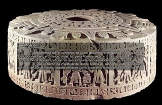 Justificación:
Mesoamérica fue el comienzo de la del desarrollo prehispánico, y cuna de las
civilizaciones en el mundo, vale la pena deleitarse con la riqueza Artística y
Arquitectónica de estas culturas, ya que son parte de nuestra identidad, y raíces.
El solo el hecho de investigar de donde somos es suficiente justificación para
conocer de donde nacen nuestros orígenes como continente Americanos que somos.
 
